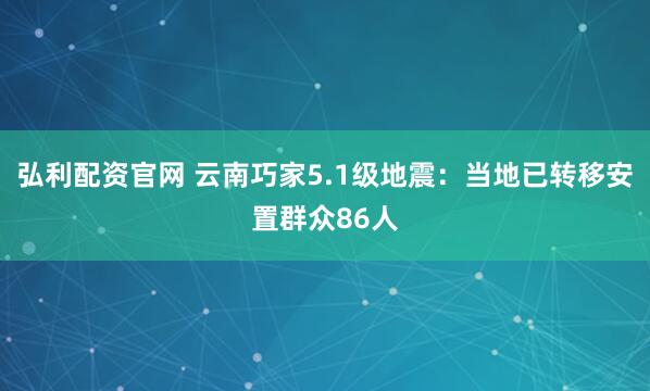 弘利配资官网 云南巧家5.1级地震：当地已转移安置群众86人