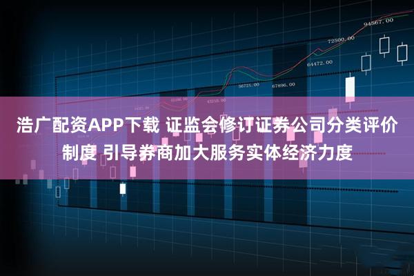 浩广配资APP下载 证监会修订证券公司分类评价制度 引导券商加大服务实体经济力度