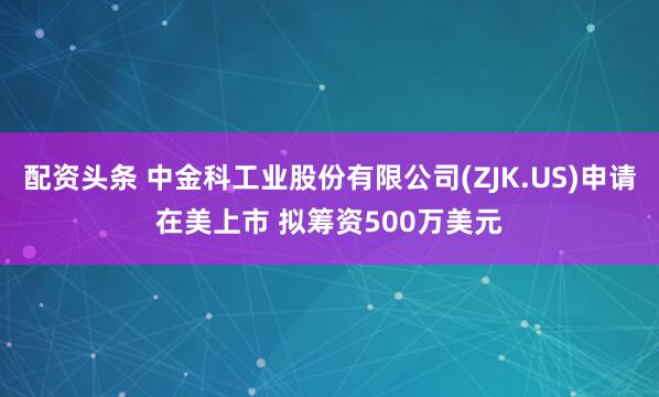 配资头条 中金科工业股份有限公司(ZJK.US)申请在美上市 拟筹资500万美元