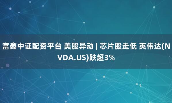富鑫中证配资平台 美股异动 | 芯片股走低 英伟达(NVDA.US)跌超3%