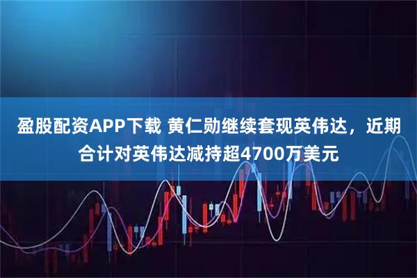 盈股配资APP下载 黄仁勋继续套现英伟达，近期合计对英伟达减持超4700万美元