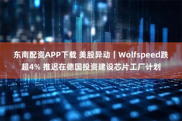 东南配资APP下载 美股异动｜Wolfspeed跌超4% 推迟在德国投资建设芯片工厂计划