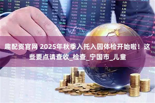 趣配资官网 2025年秋季入托入园体检开始啦！这些要点请查收_检查_宁国市_儿童