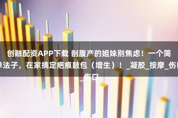 创融配资APP下载 剖腹产的姐妹别焦虑！一个简单法子，在家搞定疤痕鼓包（增生）！_凝胶_按摩_伤口