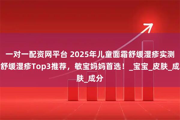 一对一配资网平台 2025年儿童面霜舒缓湿疹实测：舒缓湿疹Top3推荐，敏宝妈妈首选！_宝宝_皮肤_成分