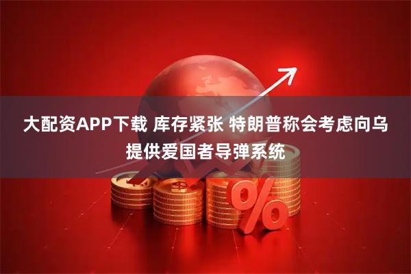大配资APP下载 库存紧张 特朗普称会考虑向乌提供爱国者导弹系统