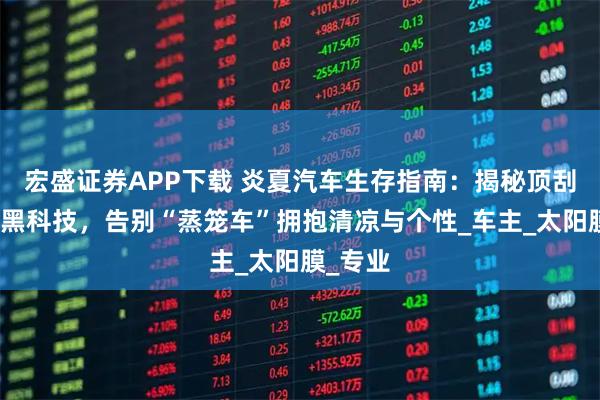 宏盛证券APP下载 炎夏汽车生存指南：揭秘顶刮刮三膜黑科技，告别“蒸笼车”拥抱清凉与个性_车主_太阳膜_专业