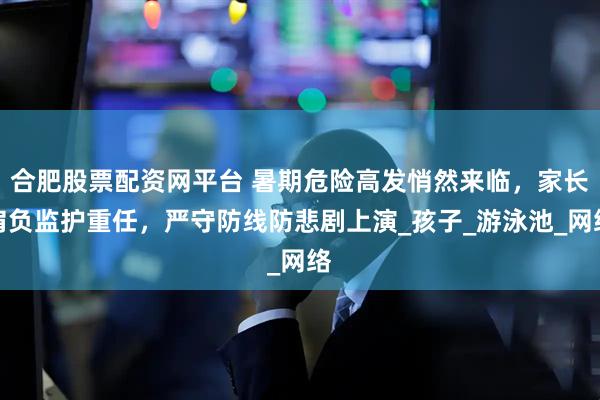 合肥股票配资网平台 暑期危险高发悄然来临，家长肩负监护重任，严守防线防悲剧上演_孩子_游泳池_网络
