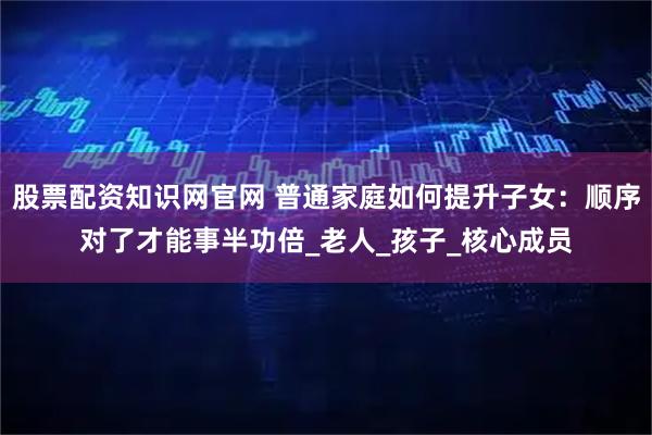 股票配资知识网官网 普通家庭如何提升子女：顺序对了才能事半功倍_老人_孩子_核心成员