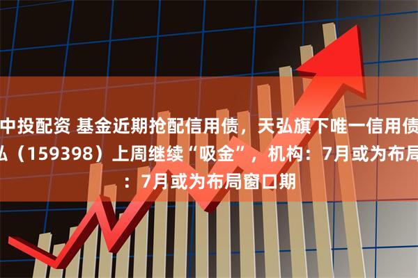 中投配资 基金近期抢配信用债，天弘旗下唯一信用债ETF天弘（159398）上周继续“吸金”，机构：7月或为布局窗口期