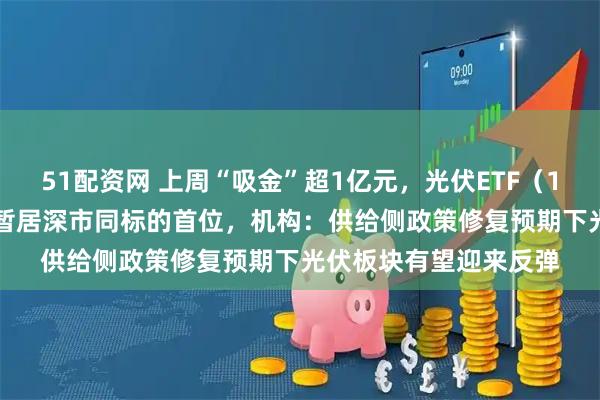 51配资网 上周“吸金”超1亿元，光伏ETF（159857）盘中成交额暂居深市同标的首位，机构：供给侧政策修复预期下光伏板块有望迎来反弹