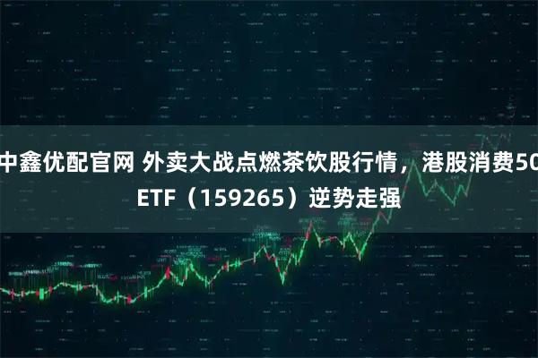 中鑫优配官网 外卖大战点燃茶饮股行情，港股消费50ETF（159265）逆势走强