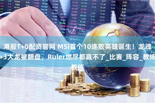 港股T+0配资官网 MSI首个10连败英雄诞生！龙魂+3大龙被翻盘，Ruler燃尽都赢不了_比赛_阵容_教练