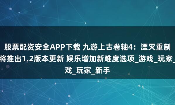 股票配资安全APP下载 九游上古卷轴4：湮灭重制版即将推出1.2版本更新 娱乐增加新难度选项_游戏_玩家_新手