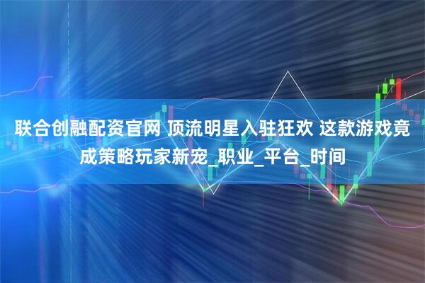 联合创融配资官网 顶流明星入驻狂欢 这款游戏竟成策略玩家新宠_职业_平台_时间