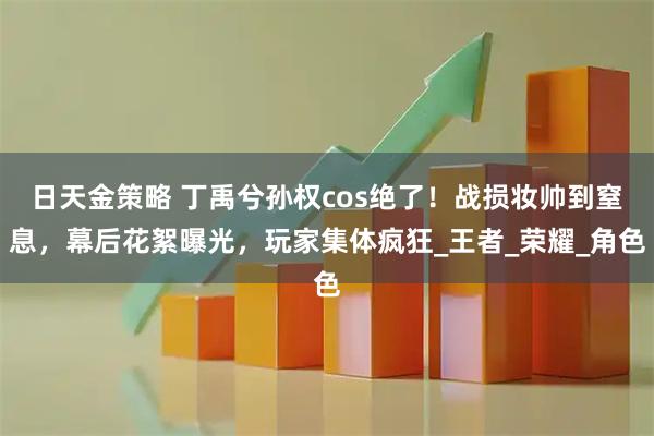 日天金策略 丁禹兮孙权cos绝了！战损妆帅到窒息，幕后花絮曝光，玩家集体疯狂_王者_荣耀_角色
