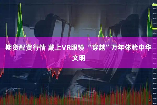 期货配资行情 戴上VR眼镜 “穿越”万年体验中华文明