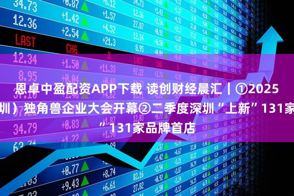 恩卓中盈配资APP下载 读创财经晨汇｜①2025中国（深圳）独角兽企业大会开幕②二季度深圳“上新”131家品牌首店