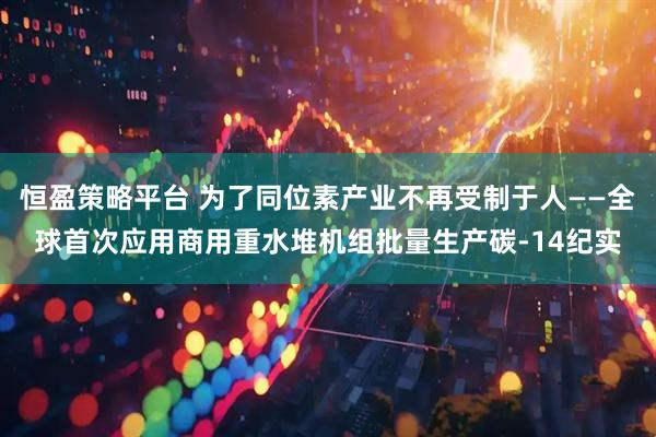 恒盈策略平台 为了同位素产业不再受制于人——全球首次应用商用重水堆机组批量生产碳-14纪实