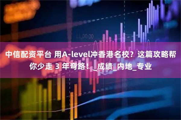 中信配资平台 用A-level冲香港名校？这篇攻略帮你少走 3 年弯路！_成绩_内地_专业