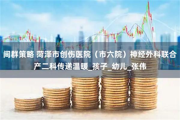 间群策略 菏泽市创伤医院（市六院）神经外科联合产二科传递温暖_孩子_幼儿_张伟