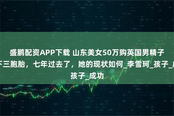 盛鹏配资APP下载 山东美女50万购英国男精子生下三胞胎，七年过去了，她的现状如何_李雪珂_孩子_成功