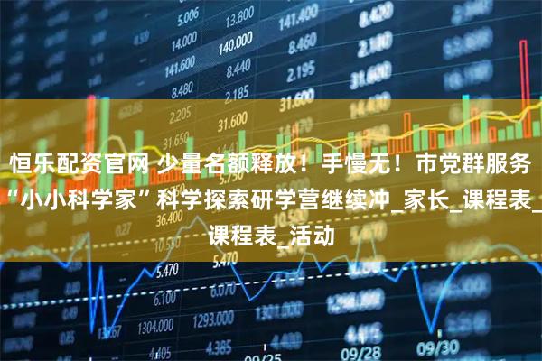 恒乐配资官网 少量名额释放！手慢无！市党群服务中心“小小科学家”科学探索研学营继续冲_家长_课程表_活动