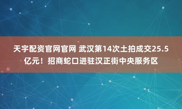 天宇配资官网官网 武汉第14次土拍成交25.5亿元！招商蛇口进驻汉正街中央服务区