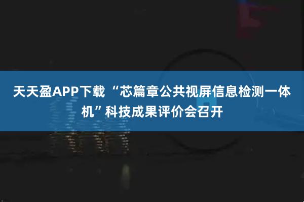天天盈APP下载 “芯篇章公共视屏信息检测一体机”科技成果评价会召开
