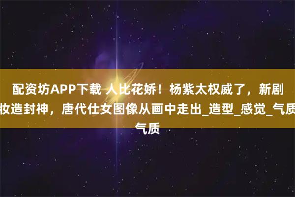 配资坊APP下载 人比花娇！杨紫太权威了，新剧妆造封神，唐代仕女图像从画中走出_造型_感觉_气质