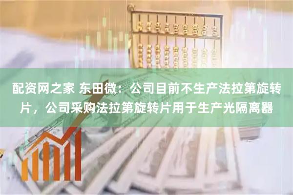 配资网之家 东田微：公司目前不生产法拉第旋转片，公司采购法拉第旋转片用于生产光隔离器