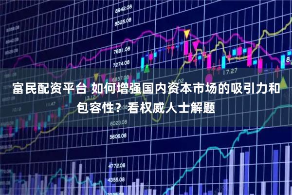 富民配资平台 如何增强国内资本市场的吸引力和包容性？看权威人士解题