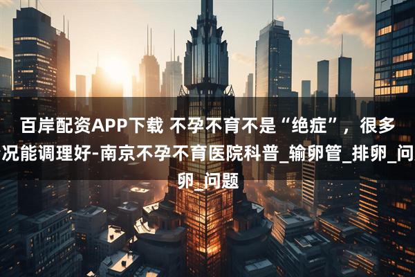 百岸配资APP下载 不孕不育不是“绝症”，很多情况能调理好-南京不孕不育医院科普_输卵管_排卵_问题