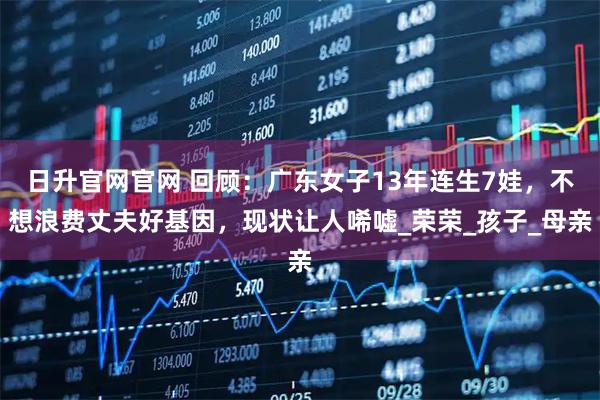 日升官网官网 回顾：广东女子13年连生7娃，不想浪费丈夫好基因，现状让人唏嘘_荣荣_孩子_母亲