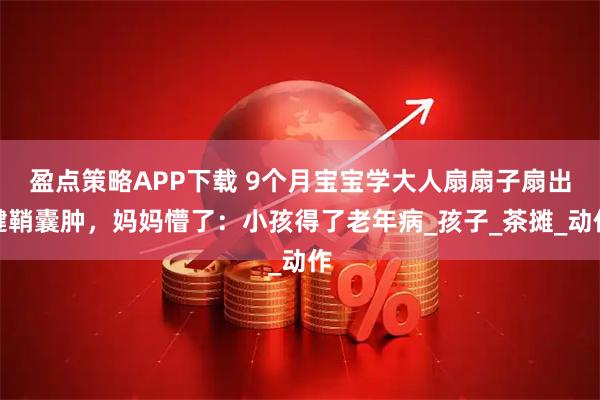 盈点策略APP下载 9个月宝宝学大人扇扇子扇出腱鞘囊肿，妈妈懵了：小孩得了老年病_孩子_茶摊_动作