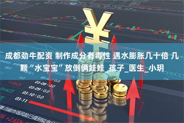 成都劲牛配资 制作成分有毒性 遇水膨胀几十倍 几颗“水宝宝”放倒俩娃娃_孩子_医生_小玥