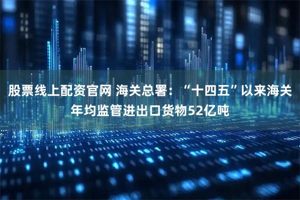 股票线上配资官网 海关总署：“十四五”以来海关年均监管进出口货物52亿吨