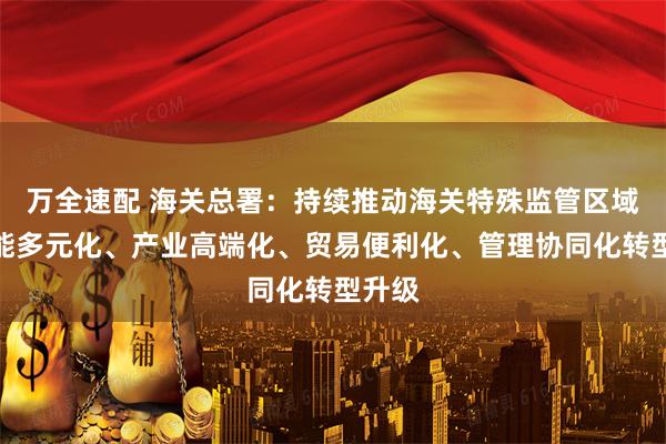 万全速配 海关总署：持续推动海关特殊监管区域向功能多元化、产业高端化、贸易便利化、管理协同化转型升级