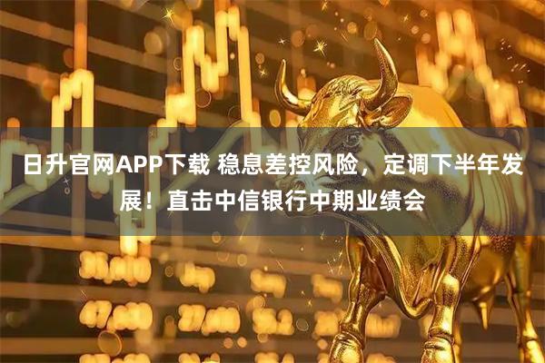 日升官网APP下载 稳息差控风险，定调下半年发展！直击中信银行中期业绩会