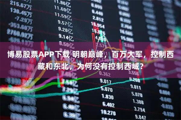 博易股票APP下载 明朝巅峰，百万大军，控制西藏和东北，为何没有控制西域？