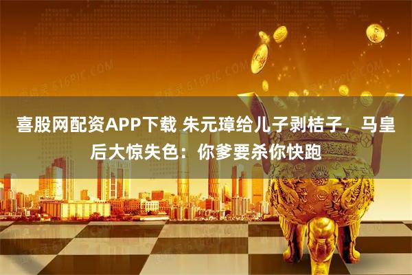 喜股网配资APP下载 朱元璋给儿子剥桔子，马皇后大惊失色：你爹要杀你快跑