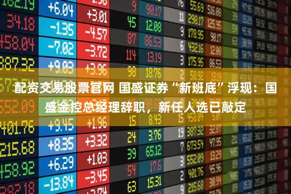 配资交易股票官网 国盛证券“新班底”浮现：国盛金控总经理辞职，新任人选已敲定