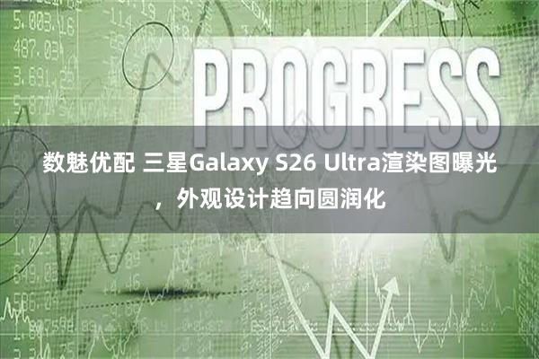 数魅优配 三星Galaxy S26 Ultra渲染图曝光,外观设计趋向圆润化