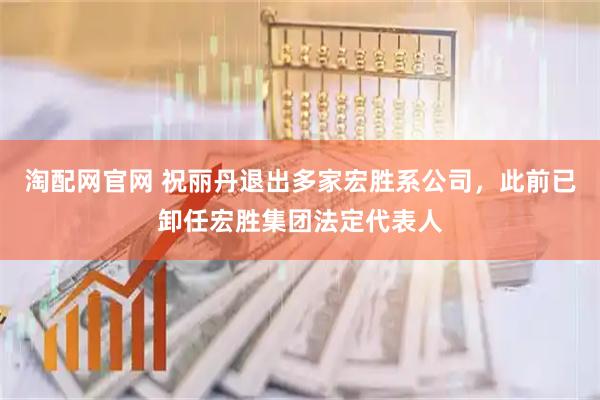 淘配网官网 祝丽丹退出多家宏胜系公司,此前已卸任宏胜集团法定代表人