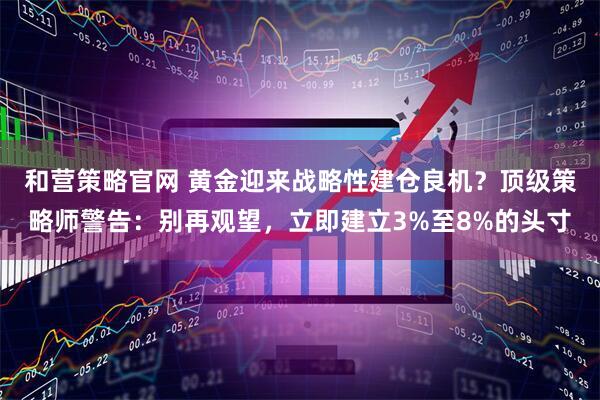 和营策略官网 黄金迎来战略性建仓良机？顶级策略师警告：别再观望，立即建立3%至8%的头寸