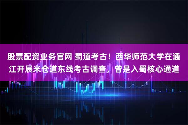 股票配资业务官网 蜀道考古！西华师范大学在通江开展米仓道东线考古调查，曾是入蜀核心通道