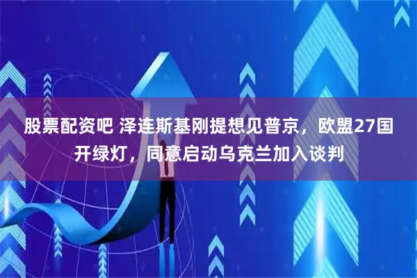 股票配资吧 泽连斯基刚提想见普京，欧盟27国开绿灯，同意启动乌克兰加入谈判