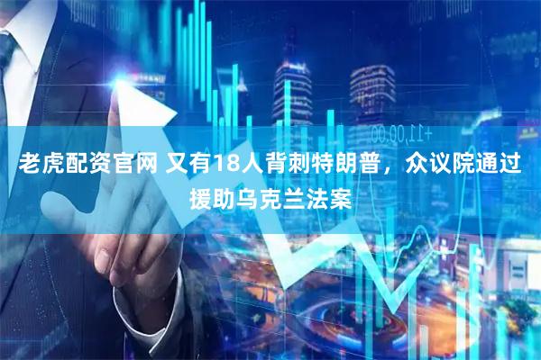 老虎配资官网 又有18人背刺特朗普，众议院通过援助乌克兰法案