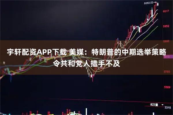 宇轩配资APP下载 美媒:特朗普的中期选举策略令共和党人措手不及